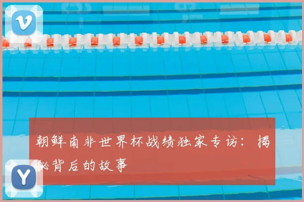 朝鲜南非世界杯战绩独家专访：揭秘背后的故事