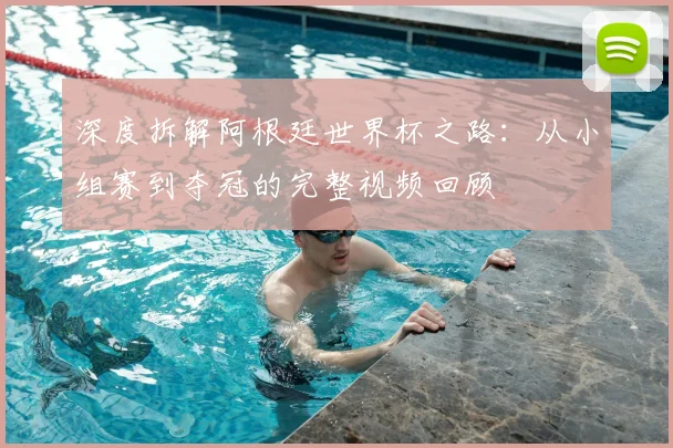 深度拆解阿根廷世界杯之路:从小组赛到夺冠的完整视频回顾