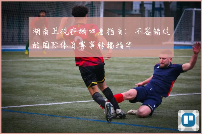 湖南卫视在线回看指南：不容错过的国际体育赛事转播精华