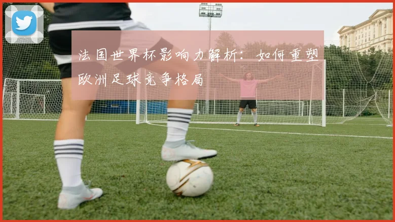 法国世界杯影响力解析：如何重塑欧洲足球竞争格局
