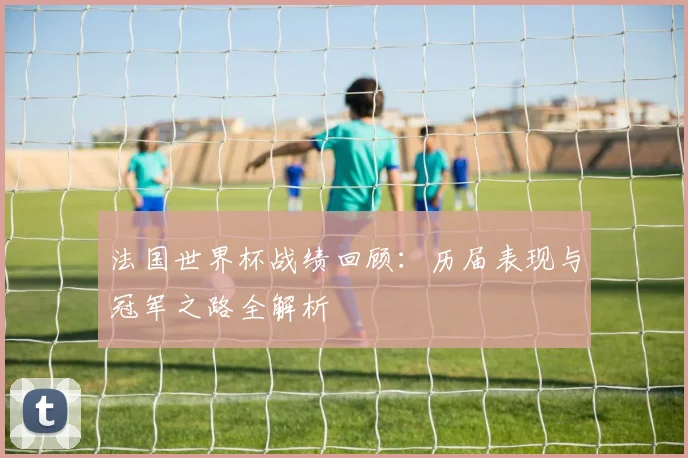 法国世界杯战绩回顾：历届表现与冠军之路全解析